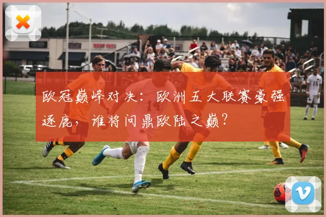 欧冠巅峰对决：欧洲五大联赛豪强逐鹿，谁将问鼎欧陆之巅？