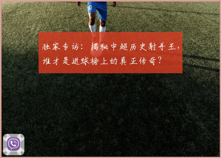 独家专访：揭秘中超历史射手王，谁才是进球榜上的真正传奇？