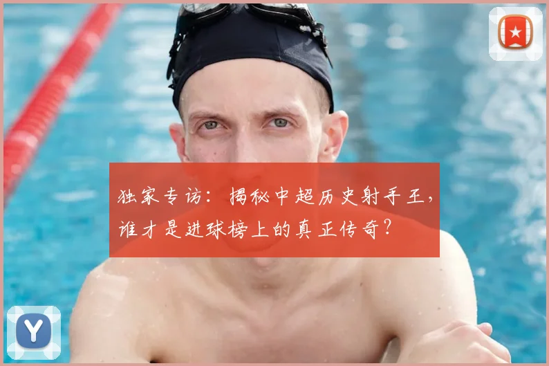独家专访：揭秘中超历史射手王，谁才是进球榜上的真正传奇？