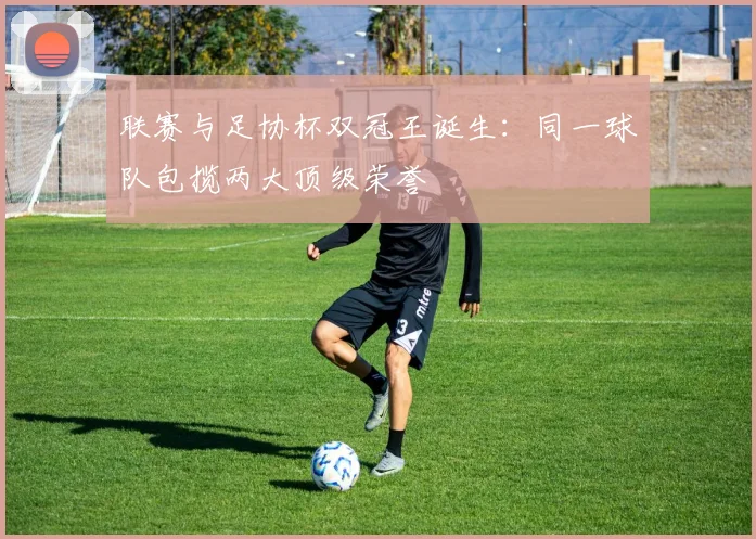 联赛与足协杯双冠王诞生：同一球队包揽两大顶级荣誉