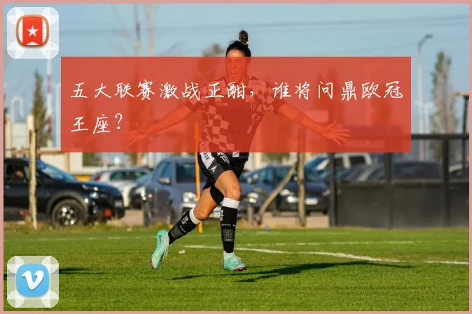 五大联赛激战正酣，谁将问鼎欧冠王座？