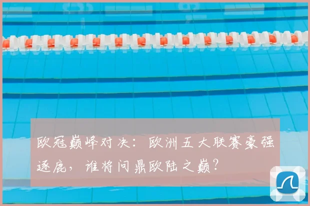 欧冠巅峰对决：欧洲五大联赛豪强逐鹿，谁将问鼎欧陆之巅？
