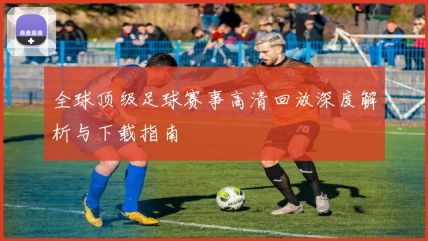 全球顶级足球赛事高清回放深度解析与下载指南