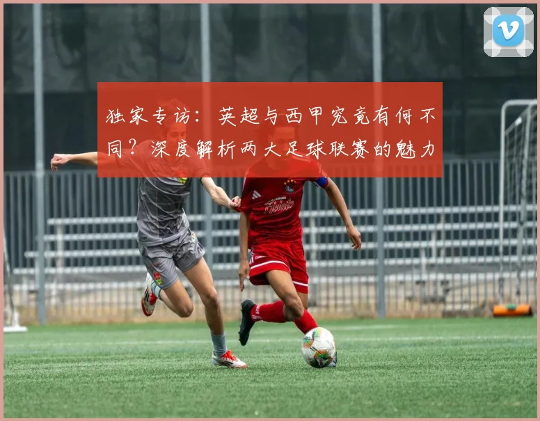 独家专访：英超与西甲究竟有何不同？深度解析两大足球联赛的魅力