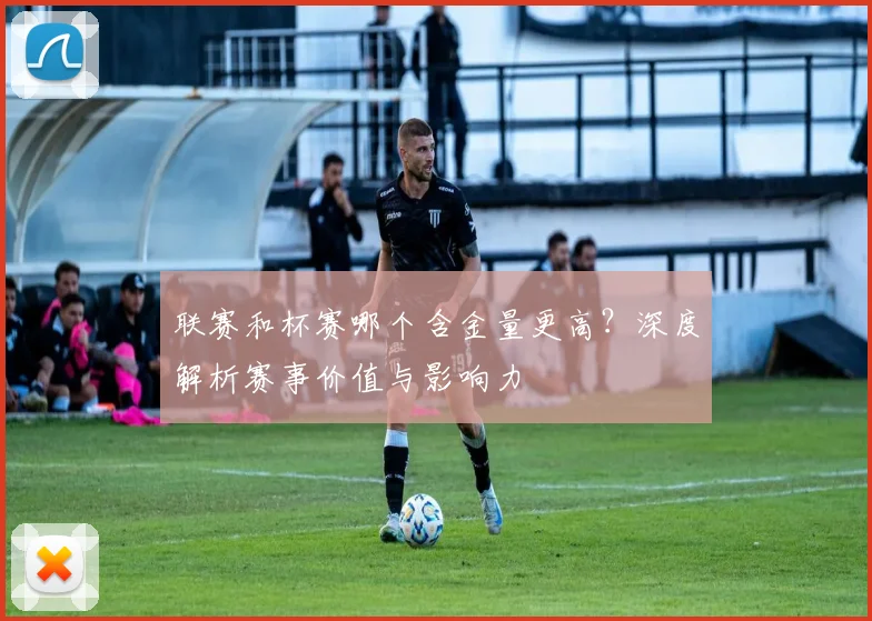 联赛和杯赛哪个含金量更高？深度解析赛事价值与影响力
